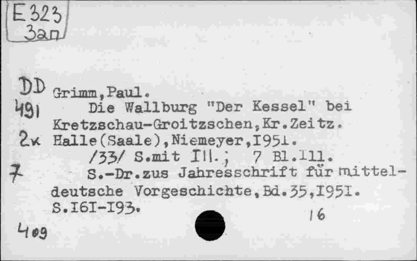 ﻿£525
DD 43і 2«
7
Grimm , Paul •
Die Wallburg "Der Kessel" bei Kretzschau-Groitzschen,Kr.Zeitz. Halle(Saale),Niemeyer,1951•
/53/ S.mit III. J 7 Bl.Hl.
S.-Dr.zus Jahresschrift fur mitteldeutsche Vorgeschichte,Sd.35,1951«
S.16I-I93» 4*3
It